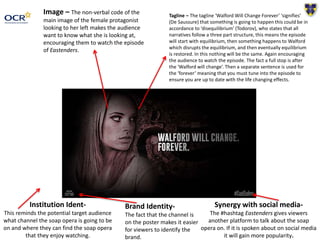 Tagline – The tagline ‘Walford Will Change Forever’ ‘signifies’
(De Saussure) that something is going to happen this could be in
accordance to ‘disequilibrium’ (Todorov), who states that all
narratives follow a three part structure, this means the episode
will start with equilibrium, then something happens to Walford
which disrupts the equilibrium, and then eventually equilibrium
is restored. In this nothing will be the same. Again encouraging
the audience to watch the episode. The fact a full stop is after
the ‘Walford will change’. Then a separate sentence is used for
the ‘forever’ meaning that you must tune into the episode to
ensure you are up to date with the life changing effects.
Image – The non-verbal code of the
main image of the female protagonist
looking to her left makes the audience
want to know what she is looking at,
encouraging them to watch the episode
of Eastenders.
Synergy with social media-
The #hashtag Eastenders gives viewers
another platform to talk about the soap
opera on. If it is spoken about on social media
it will gain more popularity.
Institution Ident-
This reminds the potential target audience
what channel the soap opera is going to be
on and where they can find the soap opera
that they enjoy watching.
Brand Identity-
The fact that the channel is
on the poster makes it easier
for viewers to identify the
brand.
 