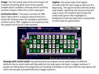 Image- The non-verbal code of the main image is of
a woman presenting what seems to be a poster
scrabble board. Scrabble is infusing and fun and they
could be trying to reflect this in their soap opera.
Tagline- The verbal code of the tagline
coincides with the main image as both are of a
depressing . The tag line finishes with the verbal
code ‘death’, ‘signifying’ (De Saussure) that the
soap is scary. The strapline also includes the
verbal code ‘game’ which highlights its
background as the text looks like it is presented
on some type of a game board.
Institution Ident - The poster includes the ‘BBC
Three’ ident which is a popular channel that has a
history for showing soaps. By including a well known
intuition such as ‘BBC’ suggests to the audiences that
the program has to be of a high standard.
Synergy with social media- By signifying that the program can be talked about on different
platforms like on social media will help advertise the soap opera and draw in a bigger audience. If
people are talking about the programme on Facebook and twitter, it will mean that the soap operas will
reach more people and potentially have a bigger audience.
 