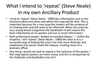 What I intend to ‘repeat’ (Steve Neale)
in my own Ancillary Product
• I tend to ‘repeat’ (Steve Neale - 1980) key information such as the
intuitions ident and when and where the soap will be shot. This is
important because for a new soap the viewers will be unaware of
its viewing time and will need to be informed. When the soap has
very strong brand recognition like EastEnders it will require this
basic information on its posters and not as much information.
• Both professional poster I looked at included ellipses ‘...’ within the
strapline. I will ‘repeat’ (Steve Neale - 1980) this idea as it is a
successful way of making the cover line look more dramatic and
emphasises the words inside the ellipses, creating more of a
dramatic effect.
• One thing I would not look to repeat is the tackiness of the poster, I
feel soap operas posters are more classy, and this in comparison to
the Hollyoaks and EastEnders one isn't.
 