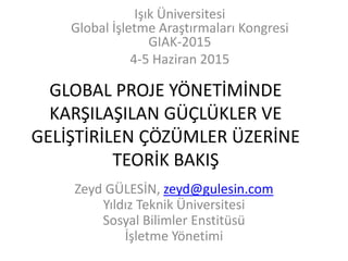 GLOBAL PROJE YÖNETİMİNDE
KARŞILAŞILAN GÜÇLÜKLER VE
GELİŞTİRİLEN ÇÖZÜMLER ÜZERİNE
TEORİK BAKIŞ
Zeyd GÜLESİN, zeyd@gulesin.com
Yıldız Teknik Üniversitesi
Sosyal Bilimler Enstitüsü
İşletme Yönetimi
Işık Üniversitesi
Global İşletme Araştırmaları Kongresi
GIAK-2015
4-5 Haziran 2015
 