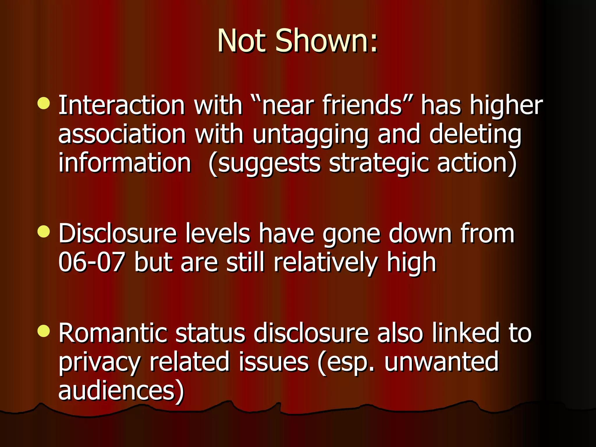 Not Shown: Interaction with “near friends” has higher association with untagging and deleting information  (suggests strategic action) Disclosure levels have gone down from 06-07 but are still relatively high Romantic status disclosure also linked to privacy related issues (esp. unwanted audiences) 