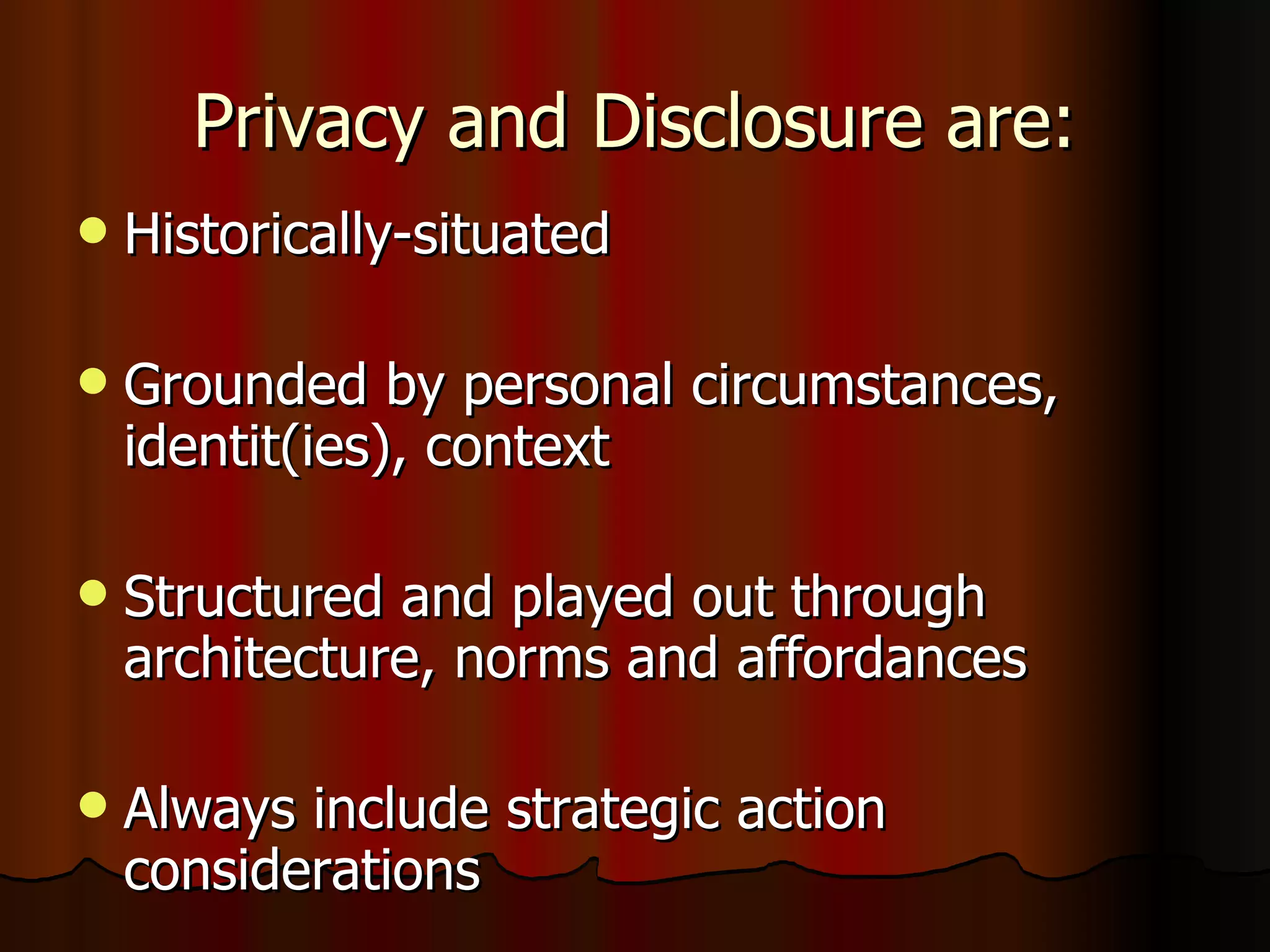 Privacy and Disclosure are: Historically-situated Grounded by personal circumstances, identit(ies), context Structured and played out through architecture, norms and affordances Always include strategic action considerations 