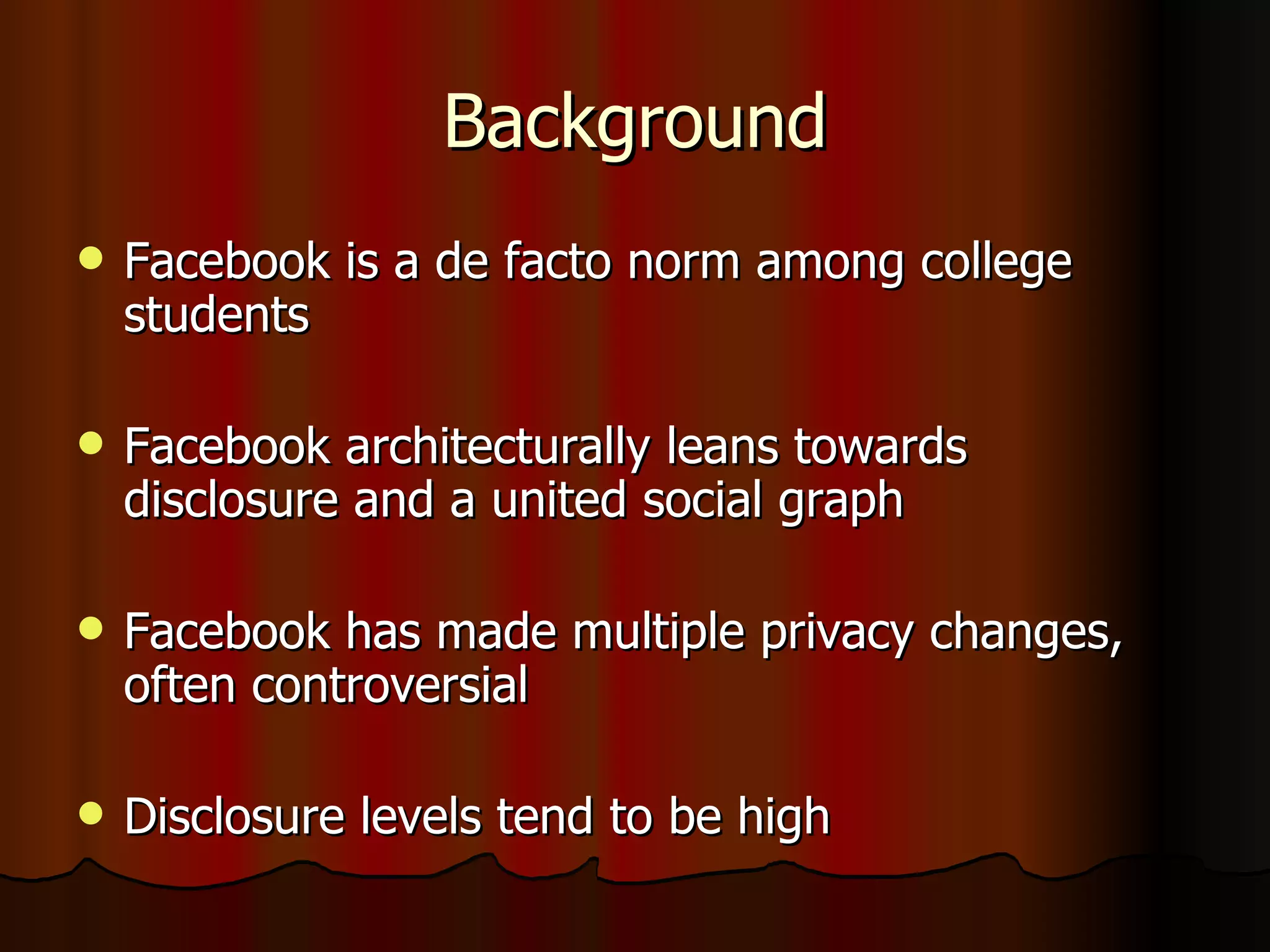 Background Facebook is a de facto norm among college students Facebook architecturally leans towards disclosure and a united social graph Facebook has made multiple privacy changes, often controversial Disclosure levels tend to be high 