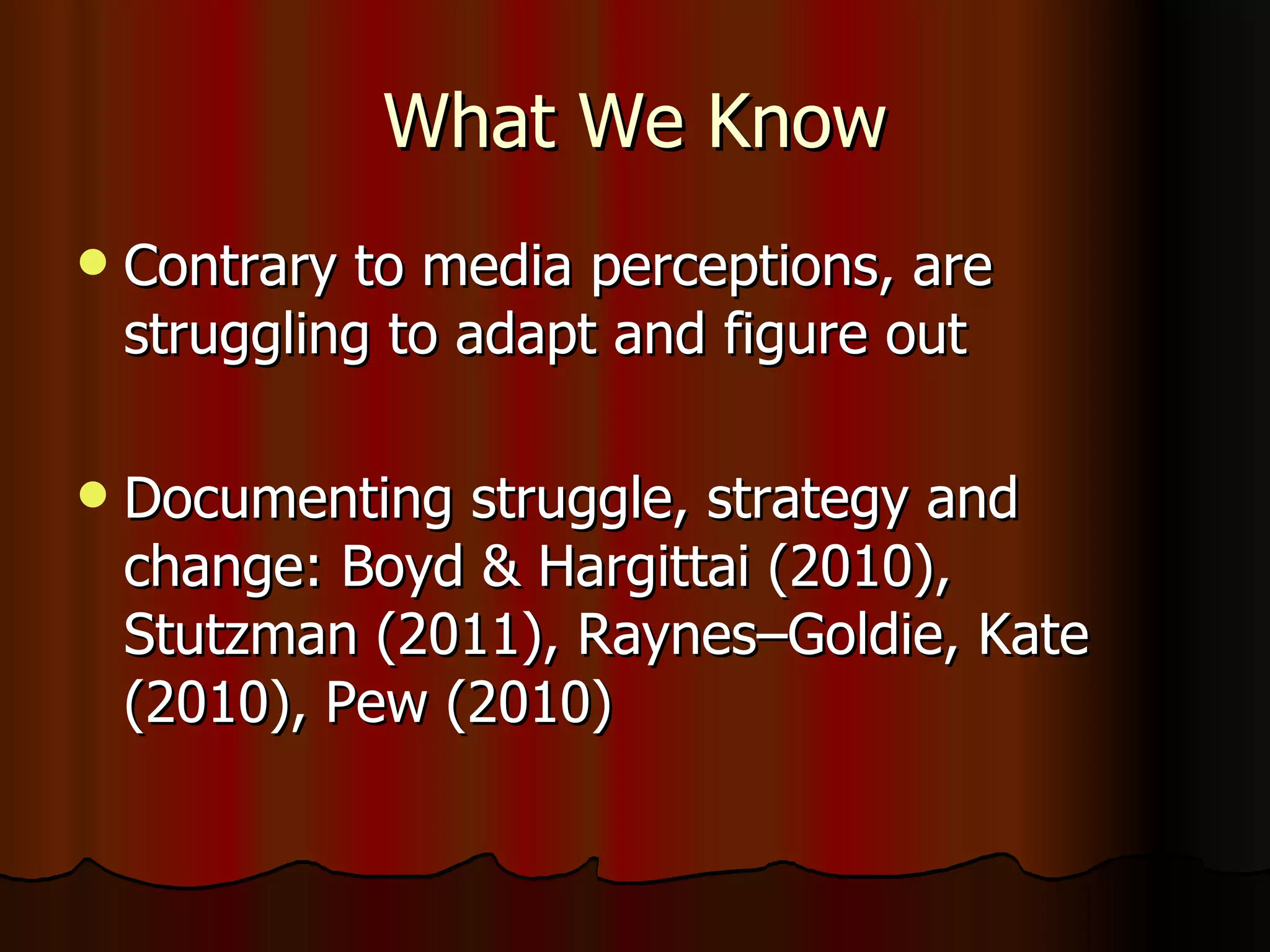 What We Know Contrary to media perceptions, are struggling to adapt and figure out Documenting struggle, strategy and change: Boyd & Hargittai (2010), Stutzman (2011), Raynes–Goldie, Kate (2010), Pew (2010) 