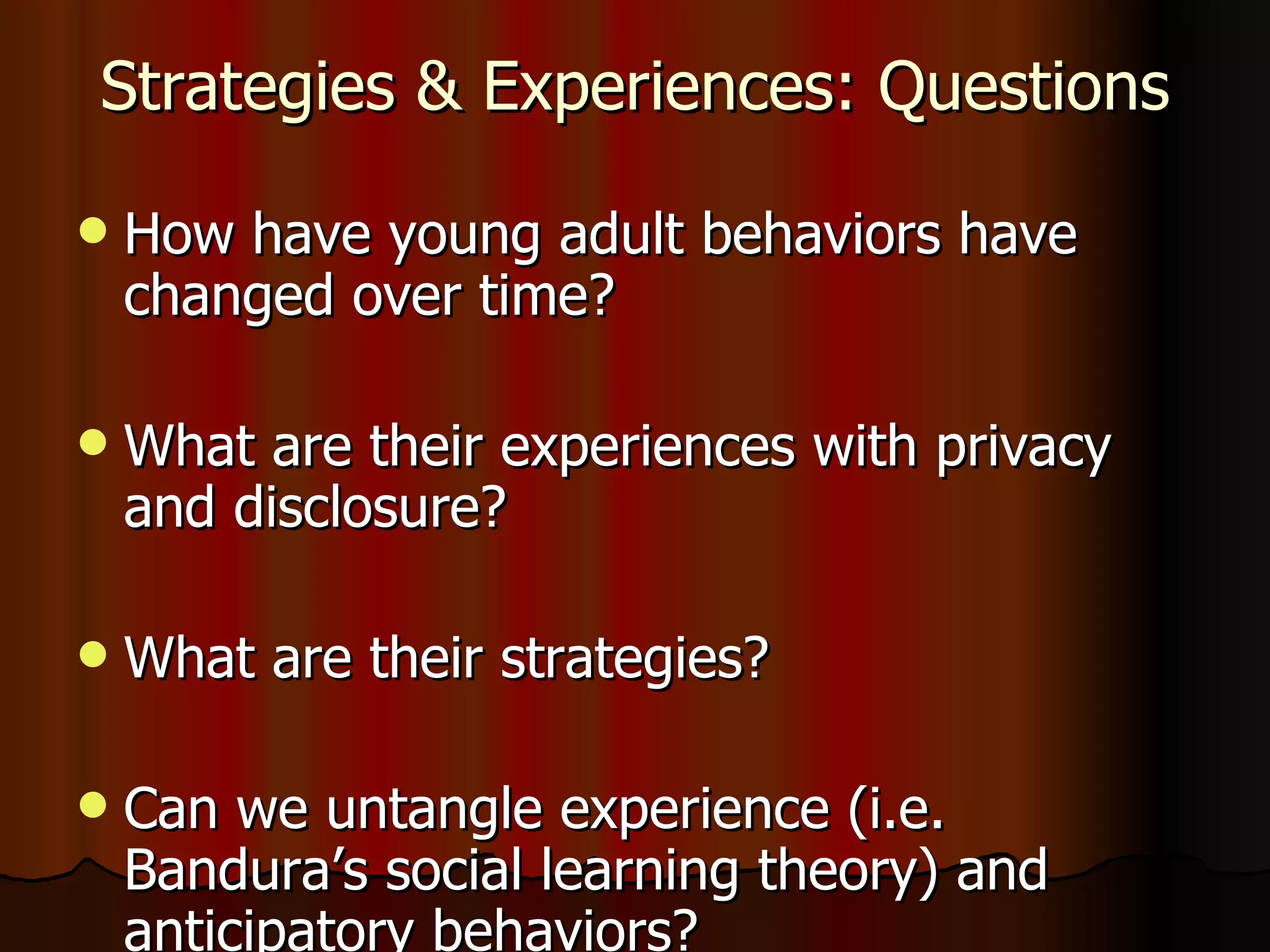 Strategies & Experiences: Questions How have young adult behaviors have changed over time? What are their experiences with privacy and disclosure? What are their strategies? Can we untangle experience (i.e. Bandura’s social learning theory) and anticipatory behaviors?  