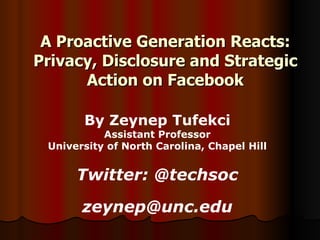 A Proactive Generation Reacts: Privacy, Disclosure and Strategic Action on Facebook By Zeynep Tufekci Assistant Professor University of North Carolina, Chapel Hill Twitter: @techsoc [email_address] n c.edu 