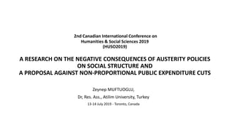 2nd Canadian International Conference on
Humanities & Social Sciences 2019
(HUSO2019)
A RESEARCH ON THE NEGATIVE CONSEQUENCES OF AUSTERITY POLICIES
ON SOCIAL STRUCTURE AND
A PROPOSAL AGAINST NON-PROPORTIONAL PUBLIC EXPENDITURE CUTS
Zeynep MUFTUOGLU,
Dr, Res. Ass., Atilim University, Turkey
13-14 July 2019 - Toronto, Canada
 