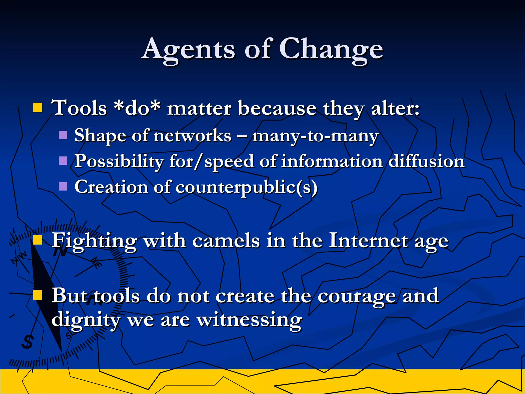 Agents of Change Tools *do* matter because they alter: Shape of networks  – many-to-many Possibility for /speed of  information diffusion  Creation of counterpublic(s) Fighting with camels in the Internet age But tools do not create the courage and dignity we are witnessing 