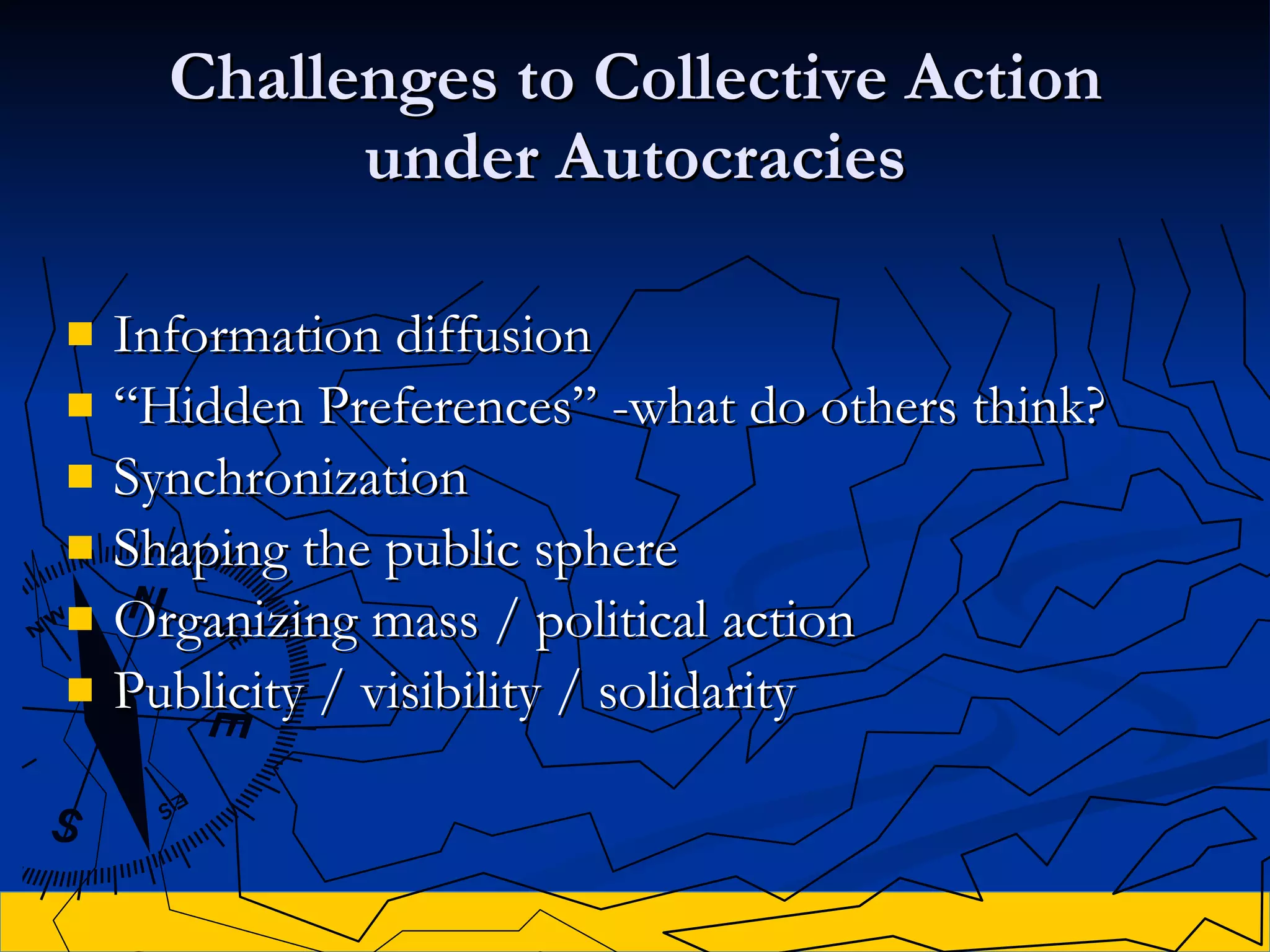 Challenges to Collective Action under Autocracies Information diffusion “ Hidden Preferences”  -what do others think? Synchronization Shaping the public sphere Organizing mass / political action Publicity / visibility / solidarity 