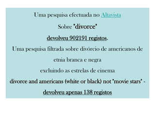 Uma pesquisa efectuada no Altavista
Sobre "divorce"
devolveu 902191 registos.
Uma pesquisa filtrada sobre divórcio de americanos de
etnia branca e negra
excluindo as estrelas de cinema
divorce and americans (white or black) not "movie stars" -
devolveu apenas 138 registos
 