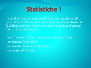 I social network sono la modalità d’attacco preferita dal
cyber bullo (61%), che di solito colpisce la vittima attraverso
la diffusione di foto (59%) o tramite la creazione di gruppi
“contro la vittima” (57%).
Le vittime sono coloro che vengono percepiti diversi:
- per aspetto fisico (67%)
- per orientamento sessuale (56%)
- per nazionalità (43%).
 