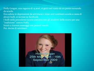 Holly Grogan, una ragazza di 15 anni, si gettò nel vuoto da un ponte tornando
da scuola.
Era caduta in depressione da settimane e dopo aver cambiato scuola a causa di
alcuni bulli, si iscrisse su facebook.
I bulli della precedente scuola contattarono gli studenti della nuova per una
‘’coalizione’’ contro Holly.
Iniziò a ricevere messaggi con pesanti insulti.
Poi, decise di suicidarsi.
 