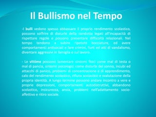 Il Bullismo nel Tempo
-I bulli vedono spesso abbassare il proprio rendimento scolastico,
possono soffrire di disturbi della condotta legati all’incapacità di
rispettare regole e possono presentare difficoltà relazionali. Nel
tempo tendono a subire ripetute bocciature, ed avere
comportamenti antisociali e fare crimini, furti ed atti di vandalismo,
diventare aggressivi in famiglia o sul lavoro.
- Le vittime possono lamentare sintomi fisici come mal di testa o
mal di pancia, sintomi psicologici come disturbi del sonno, incubi ed
attacchi di panico, problemi di concentrazione e di apprendimento,
calo del rendimento scolastico, rifiuto scolastico e svalutazione della
propria identità. A lungo termine possono andare incontro a vere e
proprie depressioni, comportamenti autodistruttivi, abbandono
scolastico, insicurezza, ansia, problemi nell’adattamento socio-
affettivo e ritiro sociale.
 