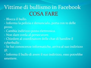 Vittime di bullismo in Facebook
COSA FARE
- Blocca il bullo.
- Informa la polizia e denuncialo, porta con te delle
prove.
- Cambia indirizzo posta elettronica.
- Non dare corda al persecutore.
- Chiedere al coordinatore delle chat di bandire il
cyberbullo .
- Se hai conoscenze informatiche, arriva al suo indirizzo
IP.
- Informa il bullo di avere il suo indirizzo, esso potrebbe
smettere.
 