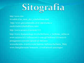 http://www.citta-
invisibile.it/int_rischi_altri_cyberbullismo.html
http://www.azzurro.it/en/node/112
http://www.giovaniemedia.ch/it/opportunita-e-
rischi/rischi/cyberbullismo.html
http://www.iltuopsicologo.it/cyberbullismo_o_bullismo_online.as
www.azzurro.it/it /infrmazioni/e-consigli/bullismo/chi-sono-ii-
protagonisti-coinvolti-episodi-di-bullismo
wwwedscuola-.it/archivio/parliamone bullismo/bullismo_3htm
www.famigliarmente benessere .it/web/articoli-psicologici
 