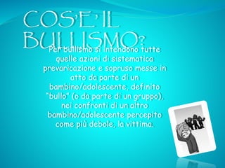 COS’E’ IL
BULLISMO?Per bullismo si intendono tutte
quelle azioni di sistematica
prevaricazione e sopruso messe in
atto da parte di un
bambino/adolescente, definito
“bullo” (o da parte di un gruppo),
nei confronti di un altro
bambino/adolescente percepito
come più debole, la vittima.
 