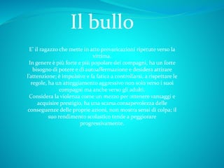 Il bullo
E’ il ragazzo che mette in atto prevaricazioni ripetute verso la
vittima.
In genere è più forte e più popolare dei compagni, ha un forte
bisogno di potere e di autoaffermazione e desidera attirare
l’attenzione; è impulsivo e fa fatica a controllarsi, a rispettare le
regole, ha un atteggiamento aggressivo non solo verso i suoi
compagni ma anche verso gli adulti.
Considera la violenza come un mezzo per ottenere vantaggi e
acquisire prestigio, ha una scarsa consapevolezza delle
conseguenze delle proprie azioni, non mostra sensi di colpa; il
suo rendimento scolastico tende a peggiorare
progressivamente.
 