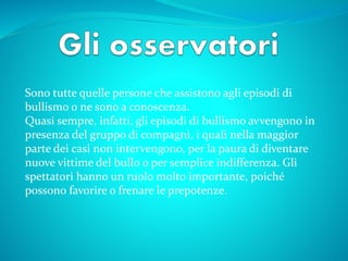 Sono tutte quelle persone che assistono agli episodi di
bullismo o ne sono a conoscenza.
Quasi sempre, infatti, gli episodi di bullismo avvengono in
presenza del gruppo di compagni, i quali nella maggior
parte dei casi non intervengono, per la paura di diventare
nuove vittime del bullo o per semplice indifferenza. Gli
spettatori hanno un ruolo molto importante, poiché
possono favorire o frenare le prepotenze.
 