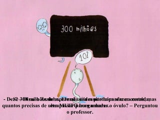 - Se 300 milhões de espermatozóides participarem na corrida,
quantos precisas de ultrapassar para ganhares o óvulo? – Perguntou
o professor.
- Dez? – Disse o Zezinho. Ele não era muito bom afazer contas, mas
era MUITO bom a nadar.
 