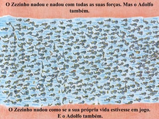 O Zezinho nadou e nadou com todas as suas forças. Mas o Adolfo
também.
O Zezinho nadou como se a sua própria vida estivesse em jogo.
E o Adolfo também.
 