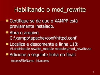Habilitando o mod_rewrite Certifique-se de que o XAMPP está previamente instalado. Abra o arquivo C:\xampp\apache\conf\httpd.conf Localize e descomente a linha 118:  #LoadModule rewrite_module modules/mod_rewrite.so Adicione a seguinte linha no final: AccessFileName .htaccess   