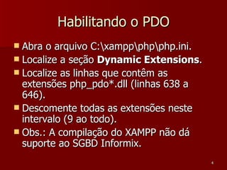 Habilitando o PDO Abra o arquivo C:\xampp\php\php.ini. Localize a seção  Dynamic Extensions . Localize as linhas que contêm as extensões php_pdo*.dll (linhas 638 a 646). Descomente todas as extensões neste intervalo (9 ao todo). Obs.: A compilação do XAMPP não dá suporte ao SGBD Informix. 