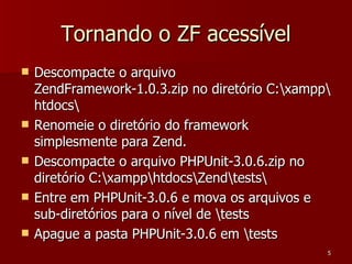 Tornando o ZF acessível Descompacte o arquivo ZendFramework-1.0.3.zip no diretório C:\xampp\htdocs\ Renomeie o diretório do framework simplesmente para Zend. Descompacte o arquivo PHPUnit-3.0.6.zip no diretório C:\xampp\htdocs\Zend\tests\ Entre em PHPUnit-3.0.6 e mova os arquivos e sub-diretórios para o nível de \tests Apague a pasta PHPUnit-3.0.6 em \tests 
