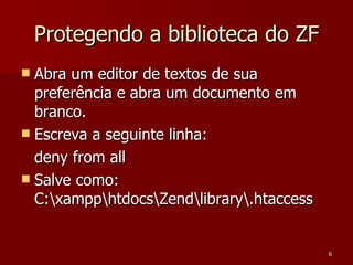 Protegendo a biblioteca do ZF Abra um editor de textos de sua preferência e abra um documento em branco. Escreva a seguinte linha: deny from all Salve como: C:\xampp\htdocs\Zend\library\.htaccess 
