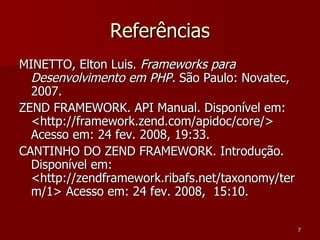 Referências MINETTO, Elton Luis.  Frameworks para Desenvolvimento em PHP.  São Paulo: Novatec, 2007. ZEND FRAMEWORK. API Manual. Disponível em: <http://framework.zend.com/apidoc/core/> Acesso em: 24 fev. 2008, 19:33. CANTINHO DO ZEND FRAMEWORK. Introdução. Disponível em: <http://zendframework.ribafs.net/taxonomy/term/1> Acesso em: 24 fev. 2008,  15:10. 