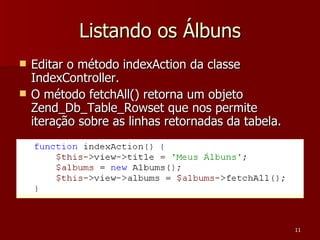 Listando os Álbuns Editar o método indexAction da classe IndexController. O método fetchAll() retorna um objeto Zend_Db_Table_Rowset que nos permite iteração sobre as linhas retornadas da tabela. 