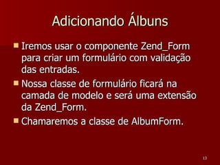 Adicionando Álbuns Iremos usar o componente Zend_Form para criar um formulário com validação das entradas. Nossa classe de formulário ficará na camada de modelo e será uma extensão da Zend_Form. Chamaremos a classe de AlbumForm. 