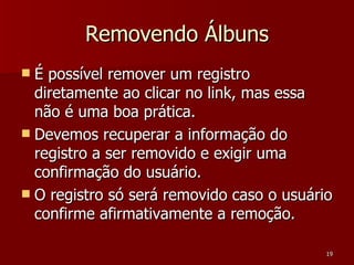 Removendo Álbuns É possível remover um registro diretamente ao clicar no link, mas essa não é uma boa prática. Devemos recuperar a informação do registro a ser removido e exigir uma confirmação do usuário. O registro só será removido caso o usuário confirme afirmativamente a remoção. 