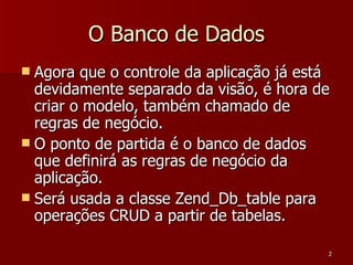 O Banco de Dados Agora que o controle da aplicação já está devidamente separado da visão, é hora de criar o modelo, também chamado de regras de negócio. O ponto de partida é o banco de dados que definirá as regras de negócio da aplicação. Será usada a classe Zend_Db_table para operações CRUD a partir de tabelas. 