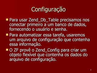 Configuração Para usar Zend_Db_Table precisamos nos conectar primeiro a um banco de dados, fornecendo o usuário e senha. Para automatizar essa tarefa, usaremos um arquivo de configuração que contenha essa informação. O ZF provê o Zend_Config para criar um objeto flexível que contenha os dados do arquivo de configuração. 