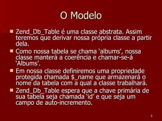 O Modelo Zend_Db_Table é uma classe abstrata. Assim teremos que derivar nossa própria classe a partir dela. Como nossa tabela se chama ‘albums’, nossa classe manterá a coerência e chamar-se-á ‘Albums’. Em nossa classe definiremos uma propriedade protegida chamada $_name que armazenará o nome da tabela com a qual a classe trabalhará. Zend_Db_Table espera que a chave primária de sua tabela seja chamada ‘id’ e que seja um campo de auto-incremento. 