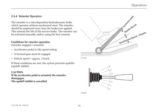 4139 758 103 - 2004-09 19
2.5.4 Retarder Operation
The retarder is a ratio-dependent hydrodynamic brake
which operates without mechanical wear. The retarder
should be employed every time the brakes are applied.
This extends the life of the service brake. The retarder can
be activated manually and/or using the foot controls.
Conditions for retarder operation
(retarder engaged / actuated)
• Accelerator pedal in idle speed setting
• A forward gear must be engaged
• Vehicle speed  approx. 3 km/h
If these conditions are met, the system prevents upshifts
(upshift inhibit).
CAUTION
If the accelerator pedal is actuated, the retarder
disengages.
The upshift inhibit is cancelled.
Operation
Acceleratorpedal
Retarder-Bereich
Betriebsbrems-Bereich + Retarder
013186
6
5
4
3
2
1
0
023630
 