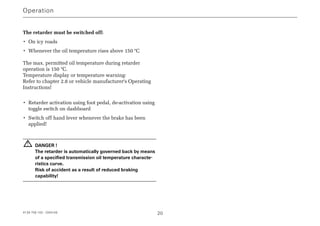 Operation
4139 758 103 - 2004-09 20
The retarder must be switched off:
• On icy roads
• Whenever the oil temperature rises above 150 °C
The max. permitted oil temperature during retarder
operation is 150 °C.
Temperature display or temperature warning:
Refer to chapter 2.8 or vehicle manufacturer's Operating
Instructions!
• Retarder activation using foot pedal, de-activation using
toggle switch on dashboard
• Switch off hand lever whenever the brake has been
applied!
DANGER !
The retarder is automatically governed back by means
of a specified transmission oil temperature characte-
ristics curve.
Risk of accident as a result of reduced braking
capability!
!
 