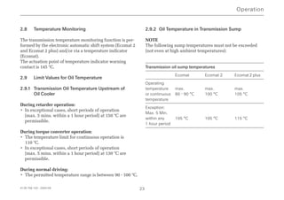 4139 758 103 - 2004-09 23
2.8 Temperature Monitoring
The transmission temperature monitoring function is per-
formed by the electronic automatic shift system (Ecomat 2
and Ecomat 2 plus) and/or via a temperature indicator
(Ecomat).
The actuation point of temperature indicator warning
contact is 145 °C.
2.9 Limit Values for Oil Temperature
2.9.1 Transmission Oil Temperature Upstream of
Oil Cooler
During retarder operation:
• In exceptional cases, short periods of operation
(max. 5 mins. within a 1 hour period) at 150 °C are
permissible.
During torque converter operation:
• The temperature limit for continuous operation is
110 °C.
• In exceptional cases, short periods of operation
(max. 5 mins. within a 1 hour period) at 130 °C are
permissible.
During normal driving:
• The permitted temperature range is between 90 - 100 °C.
2.9.2 Oil Temperature in Transmission Sump
NOTE
The following sump temperatures must not be exceeded
(not even at high ambient temperatures):
Transmission oil sump temperatures
Ecomat Ecomat 2 Ecomat 2 plus
Operating
temperature max. max. max.
or continuous 80 - 90 °C 100 °C 105 °C
temperature
Exception:
Max. 5 Min.
within any 105 °C 105 °C 115 °C
1 hour period
Operation
 