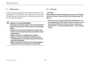 4139 758 103 - 2004-09 28
3 Maintenance
Good maintenance delivers operational reliability for the
transmission. It is therefore very important to ensure that
all maintenance work required is consistently carried out
to the required standard.
THREATS TO THE ENVIRONMENT!
Lubricants and cleaning agents must not be allowed to
escape into the ground, surface water or the drainage
system.
•Ask your local environment agency for safety infor-
mation on the relevant products and adhere to their
requirements.
•Collect used oil in a suitably large container.
•Dispose of used oil, dirty filters, lubricants, and
cleaning agents in accordance with environmental
protection guidelines.
•When working with lubricants and cleaning agents
always refer to the manufacturer's instructions.
3.1 Oil Grade
CAUTION
When filling Ecomat transmissions, always use oils speci-
fied on the latest version of the ZF List of Lubricants TE-
ML 14:
• The most recent version of this List of Lubricants can
be obtained from all ZF Sales  Service Centers, or can
be downloaded from the Internet from www.zf.com
(Products for →→ Technical Information →→ List of Lubri-
cants).
!
Maintenance
 