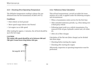 4139 758 103 - 2006-02 30
3.3.1 Checking Oil at Operating Temperature
The definitive temperature reading is always the one
obtained from the hot transmission oil (80 to 90 °C).
Conditions:
• Park vehicle on level ground
• Move speed range selector into Neutral
• Let engine run at idle speed
After waiting for approx. 2 minutes, the oil level should be
up in the hot range.
CAUTION
The engine idle speed should be set to between 500 and
700 rpm. It must never drop below 450 rpm.
Hot range 80 - 90°C {
3.3.2 Reference Value Calculation
This oil level measurement, carried out while the trans-
mission oil is cold, is applied under the following exceptio-
nal circumstances:
• When a transmission enters service for the first time
• After extended stationary periods, e.g. when taking over
a third party vehicle
• Following repair work on a vehicle transmission: E.g.
removal of the oil pan, hydraulic control unit, oil cooler
etc.
• After oil or filter changes
Calculation of the flat rate (labor charge) can be divided
into three steps:
• Checking before starting the engine
• Checking after starting the engine
Afterwards, inspection at operating temperature must be
performed.
Maintenance
011577
 