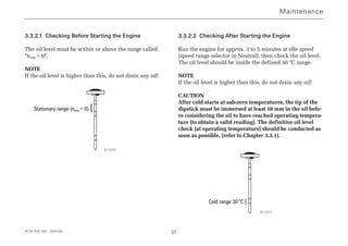 3.3.2.1 Checking Before Starting the Engine
The oil level must be within or above the range called
neng = 0.
NOTE
If the oil level is higher than this, do not drain any oil!
Stationary range (neng = 0) {
3.3.2.2 Checking After Starting the Engine
Run the engine for approx. 3 to 5 minutes at idle speed
(speed range selector in Neutral), then check the oil level.
The oil level should be inside the defined 30 °C range.
NOTE
If the oil level is higher than this, do not drain any oil!
CAUTION
After cold starts at sub-zero temperatures, the tip of the
dipstick must be immersed at least 10 mm in the oil befo-
re considering the oil to have reached operating tempera-
ture (to obtain a valid reading). The definitive oil level
check (at operating temperature) should be conducted as
soon as possible, (refer to Chapter 3.3.1).
Cold range 30°C {
4139 758 103 - 2004-09 31
Maintenance
011577
011577
 