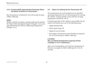 4139 758 103 - 2004-09 32
3.3.3 Checking With Separate Heat Exchanger Moun-
ted Above Centerline of Transmission
Run transmission in Neutral for 15 to 20 seconds at neng =
1200 to 1500 rpm.
NOTE
Within 3 minutes of engine running at idle speed, perform
the Check After Starting the Engine (Chapter 3.3.2.2) clo-
sely followed by the Check at Operating Temperature
(Chapter 3.3.1).
3.4 Option for Heating Up the Transmission Oil
The transmission oil can be heated up to its specified
operating temperature for oil check purposes by running
the vehicle, running retarder cycles until the oil sump
temperature reaches 80 - 90 °C.
If normal operation of the vehicle is not possible, the oil
needs to be heated up in one of the following ways:
• Apply parking brake
• Select speed range D
• Apply the service brake
• Run engine several times at part throttle (as required)
for 15 to 20 seconds at 1200 to 1500 rpm.
CAUTION
Max. permitted oil temperature upstream of heat
exchanger is 110 °C (continuous).
After every heating phase and with the transmission in
Neutral, run engine at 1500 to 2000 rpm for 15 to 30
seconds.
Maintenance
 
