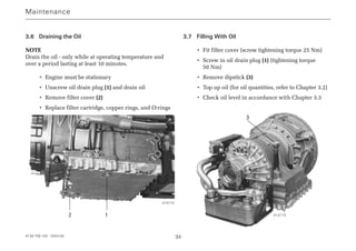 4139 758 103 - 2004-09 34
3.6 Draining the Oil
NOTE
Drain the oil - only while at operating temperature and
over a period lasting at least 10 minutes.
• Engine must be stationary
• Unscrew oil drain plug (1) and drain oil
• Remove filter cover (2)
• Replace filter cartridge, copper rings, and O-rings
3.7 Filling With Oil
• Fit filter cover (screw tightening torque 25 Nm)
• Screw in oil drain plug (1) (tightening torque
50 Nm)
• Remove dipstick (3)
• Top up oil (for oil quantities, refer to Chapter 3.2)
• Check oil level in accordance with Chapter 3.3
Maintenance
1
3
2
013172
013173
 