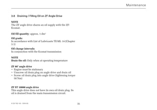 4139 758 103 - 2004-09 35
3.8 Draining / Filling Oil on ZF Angle Drive
NOTE
The ZF angle drive shares an oil supply with the ZF-
Ecomat.
Oil fill quantity: approx. 1 dm3
Oil grade:
In accordance with List of Lubricants TE-ML 14 (Chapter
3.1)
Oil change intervals:
In conjunction with the Ecomat transmission
NOTE
Drain the oil: Only when at operating temperature
ZF 80° angle drive
• Engine must be stationary
• Unscrew oil drain plug on angle drive and drain oil
• Screw oil drain plug into angle drive (tightening torque
50 Nm)
ZF ST 10000 angle drive
This angle drive does not have its own oil drain plug. Its
oil is drained from the main transmission circuit.
Maintenance
 