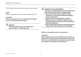 The following safety instructions appear in this manual:
NOTE
Refers to special processes, methods, information, etc.
CAUTION
This is used when incorrect, unprofessional working
practices could damage the product.
DANGER !
This is used when lack of care could lead to
personal injury or material damage.
THREATS TO THE ENVIRONMENT !
Lubricants and cleaning agents must not be allowed to
enter the soil, ground water, or sewage system.
• Ask your local environment agency for safety
information on the relevant products and adhere
to their requirements.
• Collect used oil in a suitably large container.
• Dispose of used oil, dirty filters, lubricants, and
cleaning agents in accordance with environmental
protection guidelines.
• When working with lubricants and cleaning agents
always refer to the manufacturer's instructions.
NOTE on cleaning the vehicle / transmission
CAUTION
When cleaning, always ensure that the steam cleaner or
high-pressure cleaner does not make direct contact with
the screw cap of the dipstick. Any water ingress through
the breather can damage the transmission!
!
!
Safety Instructions
4139 758 103 - 2004-09 4
 