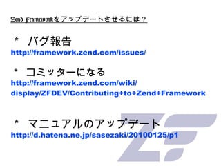 Zend Framework をアップデートさせるには？ ＊ バグ報告 http://framework.zend.com/issues/ ＊ コミッターになる http://framework.zend.com/wiki/ display/Z...