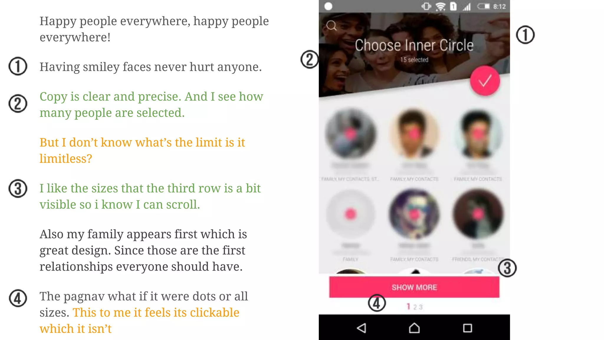 Happy people everywhere, happy people
everywhere!
Having smiley faces never hurt anyone.
Copy is clear and precise. And I see how
many people are selected.
But I don’t know what’s the limit is it
limitless?
I like the sizes that the third row is a bit
visible so i know I can scroll.
Also my family appears first which is
great design. Since those are the first
relationships everyone should have.
The pagnav what if it were dots or all
sizes. This to me it feels its clickable
which it isn’t
 