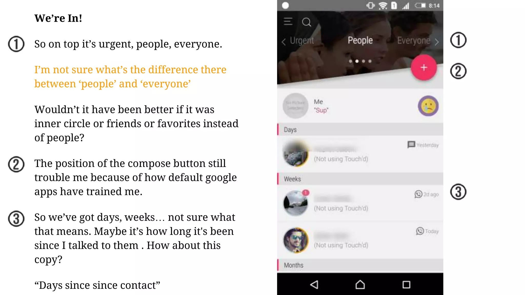 We’re In!
So on top it’s urgent, people, everyone.
I’m not sure what’s the difference there
between ‘people’ and ‘everyone’
Wouldn’t it have been better if it was
inner circle or friends or favorites instead
of people?
The position of the compose button still
trouble me because of how default google
apps have trained me.
So we’ve got days, weeks… not sure what
that means. Maybe it’s how long it's been
since I talked to them . How about this
copy?
“Days since since contact”
 