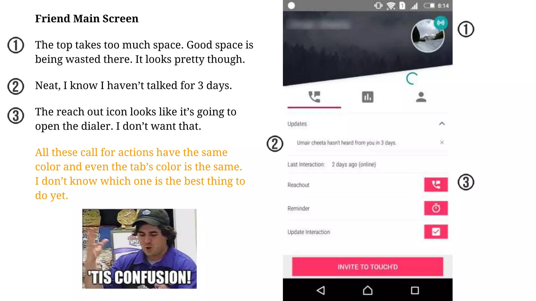 Friend Main Screen
The top takes too much space. Good space is
being wasted there. It looks pretty though.
Neat, I know I haven’t talked for 3 days.
The reach out icon looks like it’s going to
open the dialer. I don’t want that.
All these call for actions have the same
color and even the tab’s color is the same.
I don’t know which one is the best thing to
do yet.
 