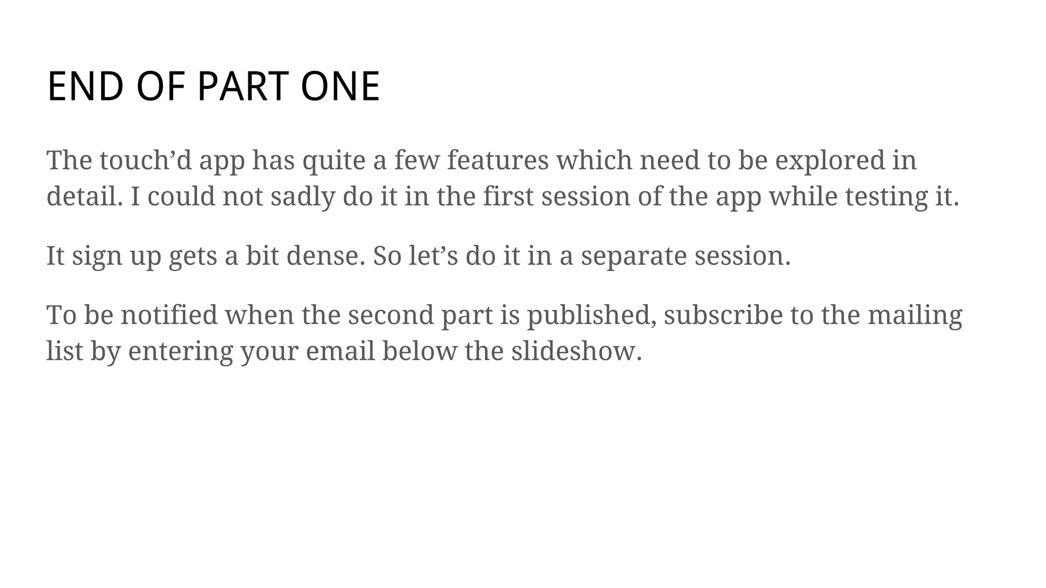 END OF PART ONE
The touch’d app has quite a few features which need to be explored in
detail. I could not sadly do it in the first session of the app while testing it.
It sign up gets a bit dense. So let’s do it in a separate session.
To be notified when the second part is published, subscribe to the mailing
list by entering your email below the slideshow.
 